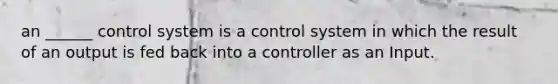 an ______ control system is a control system in which the result of an output is fed back into a controller as an Input.