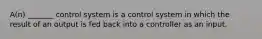 A(n) _______ control system is a control system in which the result of an output is fed back into a controller as an input.