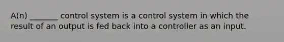 A(n) _______ control system is a control system in which the result of an output is fed back into a controller as an input.