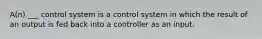 A(n) ___ control system is a control system in which the result of an output is fed back into a controller as an input.