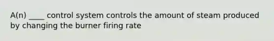 A(n) ____ control system controls the amount of steam produced by changing the burner firing rate