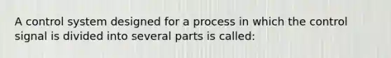 A control system designed for a process in which the control signal is divided into several parts is called: