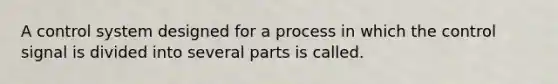 A control system designed for a process in which the control signal is divided into several parts is called.