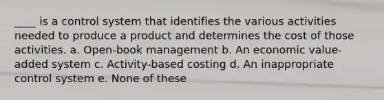 ____ is a control system that identifies the various activities needed to produce a product and determines the cost of those activities. a. Open-book management b. An economic value-added system c. Activity-based costing d. An inappropriate control system e. None of these