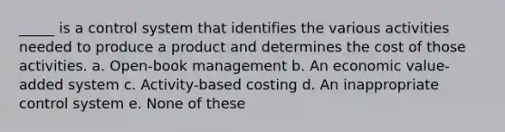 _____ is a control system that identifies the various activities needed to produce a product and determines the cost of those activities. a. Open-book management b. An economic value-added system c. Activity-based costing d. An inappropriate control system e. None of these