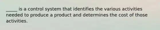 _____ is a control system that identifies the various activities needed to produce a product and determines the cost of those activities.