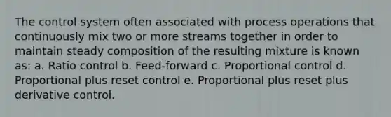 The control system often associated with process operations that continuously mix two or more streams together in order to maintain steady composition of the resulting mixture is known as: a. Ratio control b. Feed-forward c. Proportional control d. Proportional plus reset control e. Proportional plus reset plus derivative control.