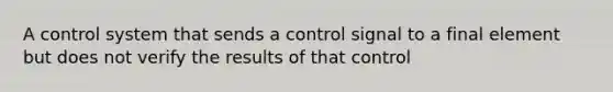 A control system that sends a control signal to a final element but does not verify the results of that control