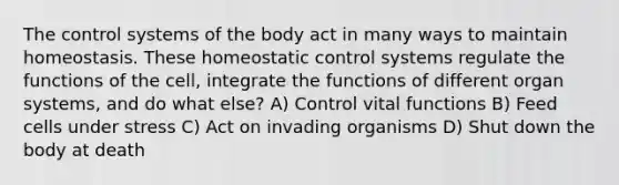 The control systems of the body act in many ways to maintain homeostasis. These homeostatic control systems regulate the functions of the cell, integrate the functions of different organ systems, and do what else? A) Control vital functions B) Feed cells under stress C) Act on invading organisms D) Shut down the body at death