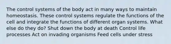 The control systems of the body act in many ways to maintain homeostasis. These control systems regulate the functions of the cell and integrate the functions of different organ systems. What else do they do? Shut down the body at death Control life processes Act on invading organisms Feed cells under stress