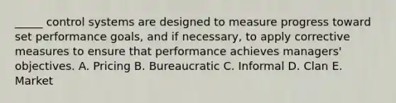 _____ control systems are designed to measure progress toward set performance goals, and if necessary, to apply corrective measures to ensure that performance achieves managers' objectives. A. Pricing B. Bureaucratic C. Informal D. Clan E. Market