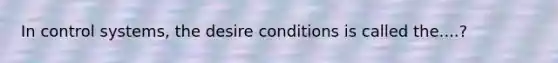 In control systems, the desire conditions is called the....?