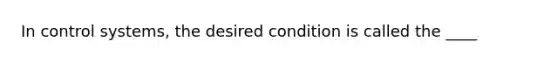 In control systems, the desired condition is called the ____