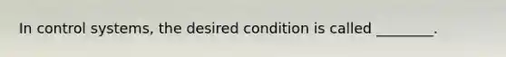 In control systems, the desired condition is called ________.