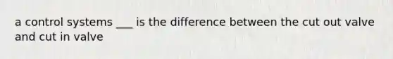 a control systems ___ is the difference between the cut out valve and cut in valve