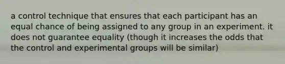 a control technique that ensures that each participant has an equal chance of being assigned to any group in an experiment. it does not guarantee equality (though it increases the odds that the control and experimental groups will be similar)