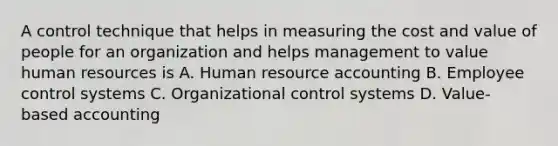 A control technique that helps in measuring the cost and value of people for an organization and helps management to value human resources is A. Human resource accounting B. Employee control systems C. Organizational control systems D. Value-based accounting