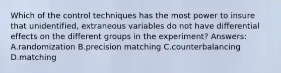 Which of the control techniques has the most power to insure that unidentified, extraneous variables do not have differential effects on the different groups in the experiment? Answers: A.randomization B.precision matching C.counterbalancing D.matching