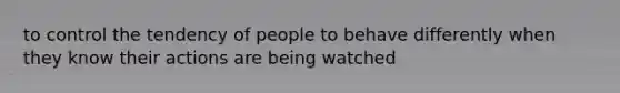 to control the tendency of people to behave differently when they know their actions are being watched