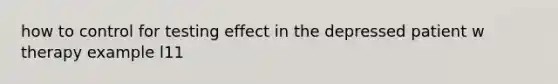 how to control for testing effect in the depressed patient w therapy example l11