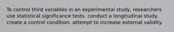 To control third variables in an experimental study, researchers use statistical significance tests. conduct a longitudinal study. create a control condition. attempt to increase external validity.