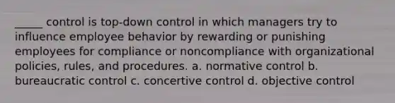 _____ control is top-down control in which managers try to influence employee behavior by rewarding or punishing employees for compliance or noncompliance with organizational policies, rules, and procedures. a. normative control b. bureaucratic control c. concertive control d. objective control