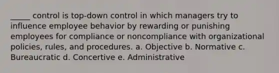 _____ control is top-down control in which managers try to influence employee behavior by rewarding or punishing employees for compliance or noncompliance with organizational policies, rules, and procedures. a. Objective b. Normative c. Bureaucratic d. Concertive e. Administrative