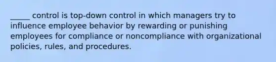 _____ control is top-down control in which managers try to influence employee behavior by rewarding or punishing employees for compliance or noncompliance with organizational policies, rules, and procedures.