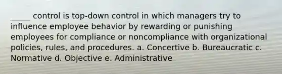 _____ control is top-down control in which managers try to influence employee behavior by rewarding or punishing employees for compliance or noncompliance with organizational policies, rules, and procedures. a. Concertive b. Bureaucratic c. Normative d. Objective e. Administrative