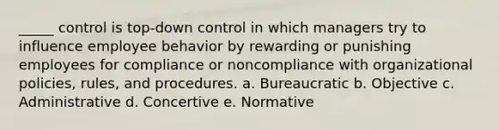 _____ control is top-down control in which managers try to influence employee behavior by rewarding or punishing employees for compliance or noncompliance with organizational policies, rules, and procedures. a. Bureaucratic b. Objective c. Administrative d. Concertive e. Normative