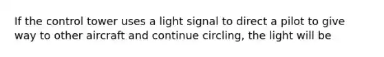 If the control tower uses a light signal to direct a pilot to give way to other aircraft and continue circling, the light will be