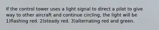 If the control tower uses a light signal to direct a pilot to give way to other aircraft and continue circling, the light will be 1)flashing red. 2)steady red. 3)alternating red and green.