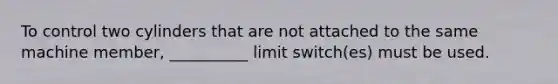 To control two cylinders that are not attached to the same machine member, __________ limit switch(es) must be used.