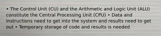 • The Control Unit (CU) and the Arithmetic and Logic Unit (ALU) constitute the Central Processing Unit (CPU) • Data and instructions need to get into the system and results need to get out • Temporary storage of code and results is needed