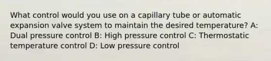 What control would you use on a capillary tube or automatic expansion valve system to maintain the desired temperature? A: Dual pressure control B: High pressure control C: Thermostatic temperature control D: Low pressure control