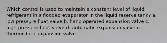 Which control is used to maintain a constant level of liquid refrigerant in a flooded evaporator in the liquid reserve tank? a. low pressure float valve b. hand operated expansion valve c. high pressure float valve d. automatic expansion valve e. thermostatic expansion valve