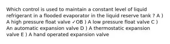 Which control is used to maintain a constant level of liquid refrigerant in a flooded evaporator in the liquid reserve tank ? A ) A high pressure float valve ✓OB ) A low pressure float valve C ) An automatic expansion valve D ) A thermostatic expansion valve E ) A hand operated expansion valve