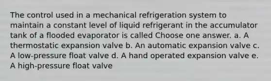 The control used in a mechanical refrigeration system to maintain a constant level of liquid refrigerant in the accumulator tank of a flooded evaporator is called Choose one answer. a. A thermostatic expansion valve b. An automatic expansion valve c. A low-pressure float valve d. A hand operated expansion valve e. A high-pressure float valve