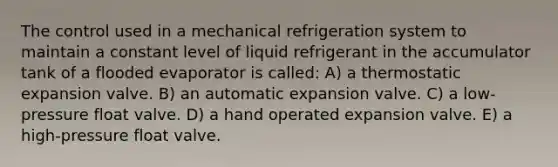 The control used in a mechanical refrigeration system to maintain a constant level of liquid refrigerant in the accumulator tank of a flooded evaporator is called: A) a thermostatic expansion valve. B) an automatic expansion valve. C) a low-pressure float valve. D) a hand operated expansion valve. E) a high-pressure float valve.