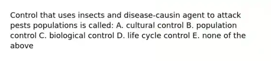 Control that uses insects and disease-causin agent to attack pests populations is called: A. cultural control B. population control C. biological control D. life cycle control E. none of the above