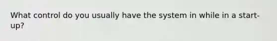 What control do you usually have the system in while in a start-up?