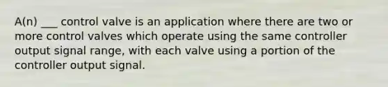 A(n) ___ control valve is an application where there are two or more control valves which operate using the same controller output signal range, with each valve using a portion of the controller output signal.