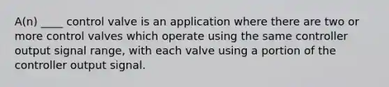 A(n) ____ control valve is an application where there are two or more control valves which operate using the same controller output signal range, with each valve using a portion of the controller output signal.