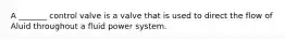 A _______ control valve is a valve that is used to direct the flow of Aluid throughout a fluid power system.