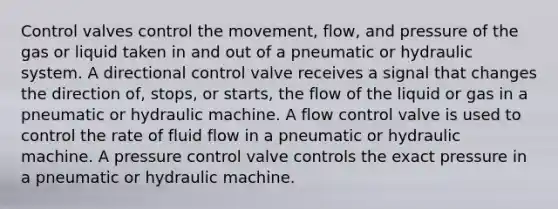 Control valves control the movement, flow, and pressure of the gas or liquid taken in and out of a pneumatic or hydraulic system. A directional control valve receives a signal that changes the direction of, stops, or starts, the flow of the liquid or gas in a pneumatic or hydraulic machine. A flow control valve is used to control the rate of fluid flow in a pneumatic or hydraulic machine. A pressure control valve controls the exact pressure in a pneumatic or hydraulic machine.