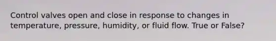 Control valves open and close in response to changes in temperature, pressure, humidity, or fluid flow. True or False?