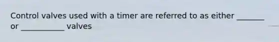 Control valves used with a timer are referred to as either _______ or ___________ valves