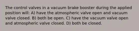 The control valves in a vacuum brake booster during the applied position will: A) have the atmospheric valve open and vacuum valve closed. B) both be open. C) have the vacuum valve open and atmospheric valve closed. D) both be closed.