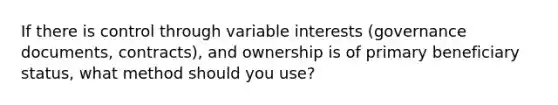 If there is control through variable interests (governance documents, contracts), and ownership is of primary beneficiary status, what method should you use?