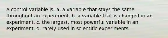 A control variable is: a. a variable that stays the same throughout an experiment. b. a variable that is changed in an experiment. c. the largest, most powerful variable in an experiment. d. rarely used in scientific experiments.